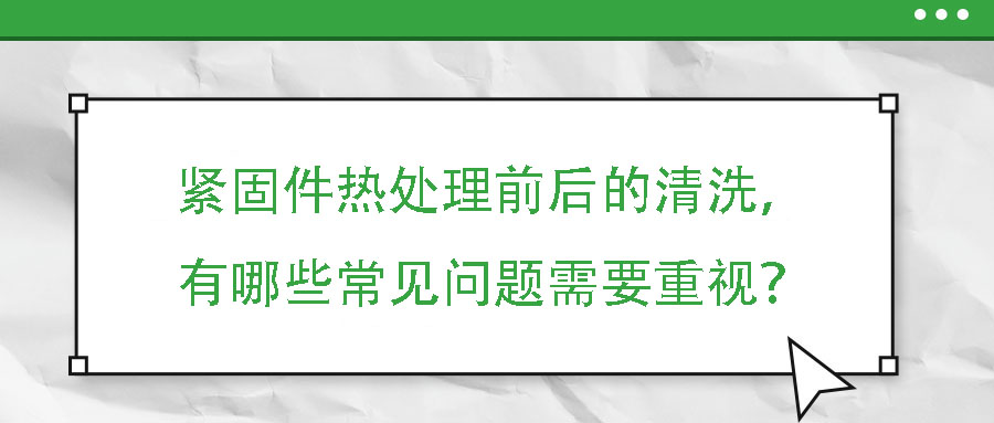 緊固件熱處理前后的清洗，有哪些常見(jiàn)問(wèn)題需要重視？